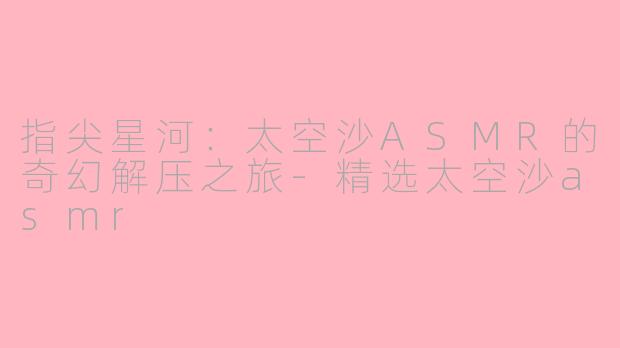 指尖星河：太空沙ASMR的奇幻解压之旅-精选太空沙asmr