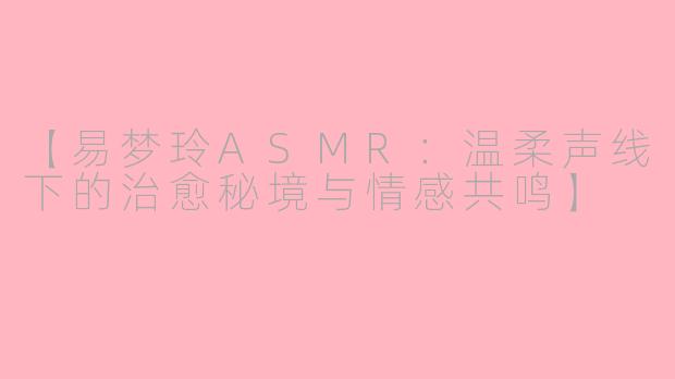 【易梦玲ASMR：温柔声线下的治愈秘境与情感共鸣】