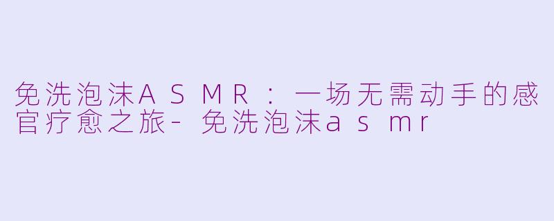 免洗泡沫ASMR:一场无需动手的感官疗愈之旅-免洗泡沫asmr