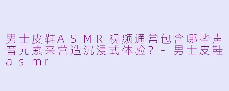 男士皮鞋ASMR视频通常包含哪些声音元素来营造沉浸式体验？-男士皮鞋asmr