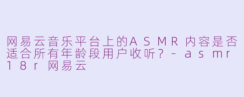 网易云音乐平台上的ASMR内容是否适合所有年龄段用户收听?-asmr18r网易云