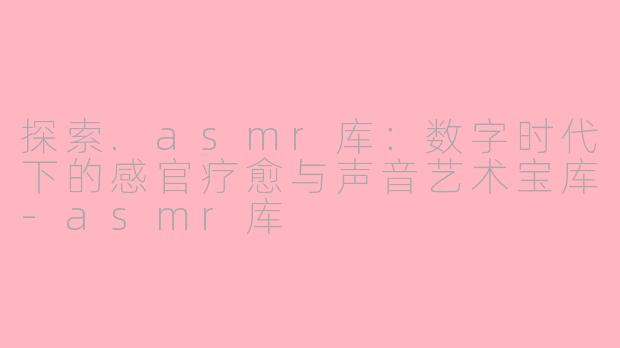 探索.asmr库：数字时代下的感官疗愈与声音艺术宝库-asmr库