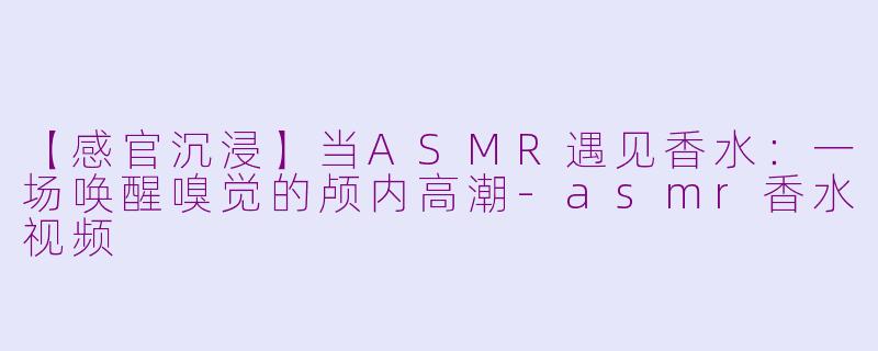 【感官沉浸】当ASMR遇见香水：一场唤醒嗅觉的颅内高潮-asmr香水视频