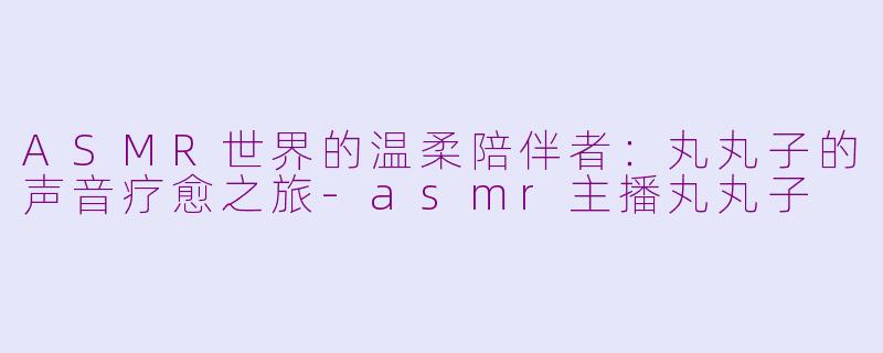ASMR世界的温柔陪伴者：丸丸子的声音疗愈之旅-asmr主播丸丸子