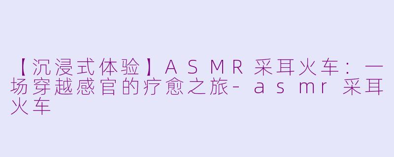 【沉浸式体验】ASMR采耳火车：一场穿越感官的疗愈之旅-asmr采耳火车