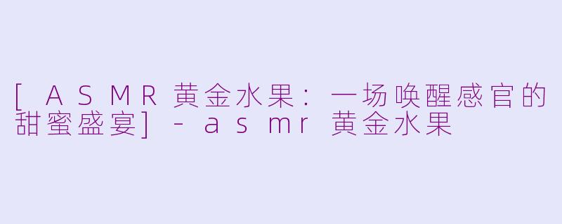 [ASMR黄金水果：一场唤醒感官的甜蜜盛宴]-asmr黄金水果