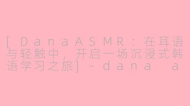 [DanaASMR：在耳语与轻触中，开启一场沉浸式韩语学习之旅]-dana asmr教韩语