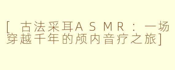 [古法采耳ASMR：一场穿越千年的颅内音疗之旅]