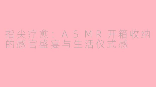 指尖疗愈：ASMR开箱收纳的感官盛宴与生活仪式感