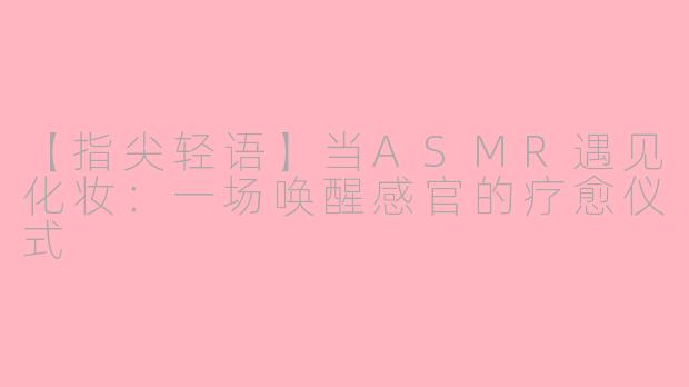 【指尖轻语】当ASMR遇见化妆：一场唤醒感官的疗愈仪式