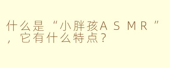 什么是“小胖孩ASMR”，它有什么特点？