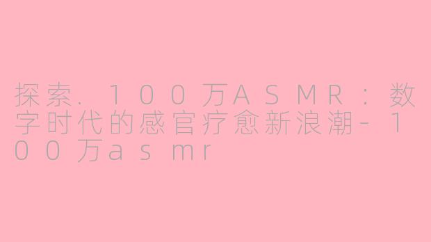 探索.100万ASMR：数字时代的感官疗愈新浪潮-100万asmr