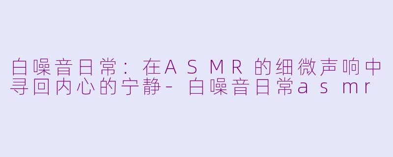 白噪音日常：在ASMR的细微声响中寻回内心的宁静-白噪音日常asmr