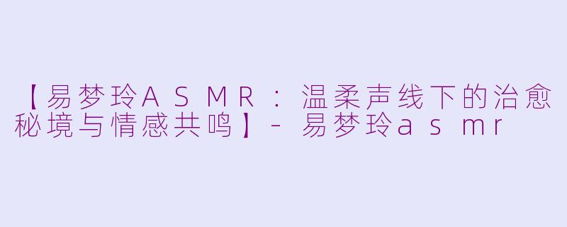 【易梦玲ASMR：温柔声线下的治愈秘境与情感共鸣】