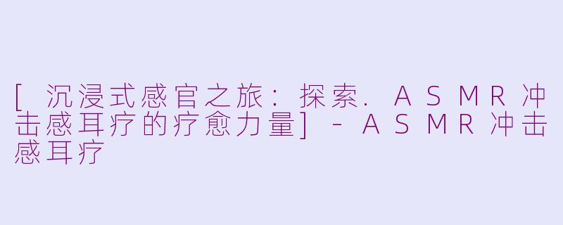 [沉浸式感官之旅：探索.ASMR冲击感耳疗的疗愈力量]-ASMR冲击感耳疗