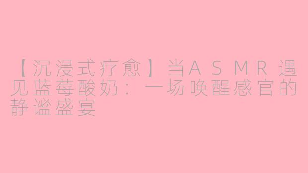 【沉浸式疗愈】当ASMR遇见蓝莓酸奶：一场唤醒感官的静谧盛宴