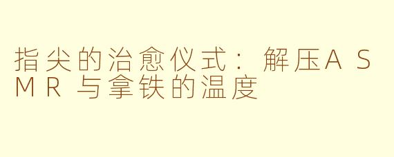 指尖的治愈仪式:解压ASMR与拿铁的温度