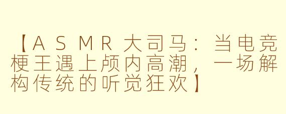 【ASMR大司马：当电竞梗王遇上颅内高潮，一场解构传统的听觉狂欢】