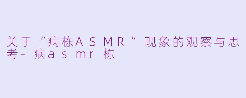 关于“病栋ASMR”现象的观察与思考-病asmr栋