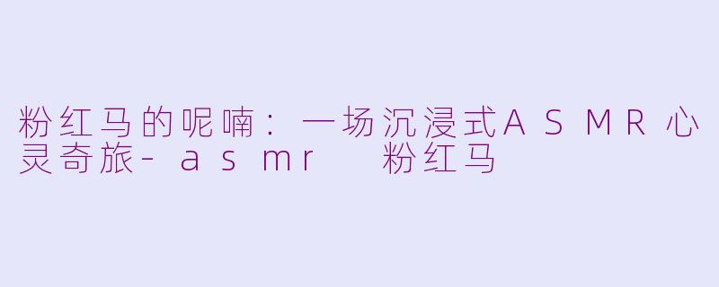 粉红马的呢喃：一场沉浸式ASMR心灵奇旅-asmr 粉红马