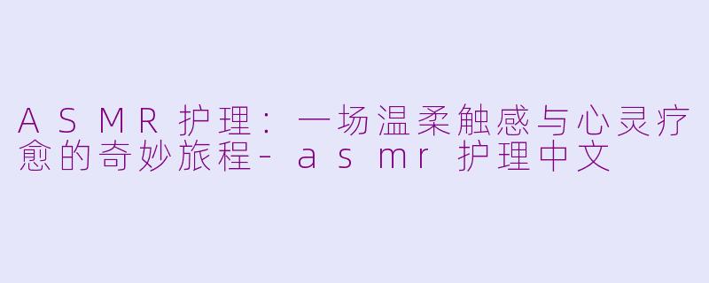 ASMR护理：一场温柔触感与心灵疗愈的奇妙旅程-asmr护理中文