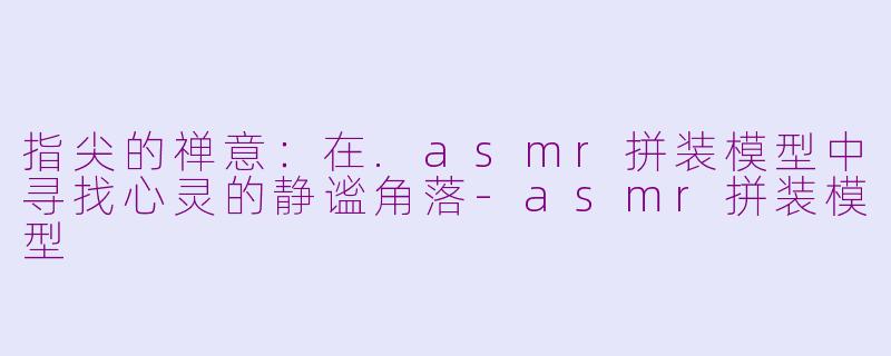 指尖的禅意：在.asmr拼装模型中寻找心灵的静谧角落