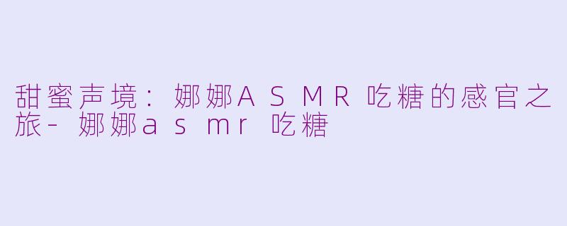 甜蜜声境：娜娜ASMR吃糖的感官之旅-娜娜asmr吃糖