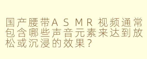 国产腰带ASMR视频通常包含哪些声音元素来达到放松或沉浸的效果？