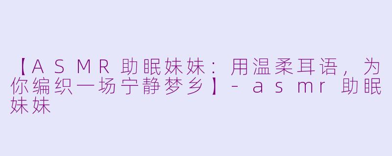 【ASMR助眠妹妹：用温柔耳语，为你编织一场宁静梦乡】-asmr助眠妹妹
