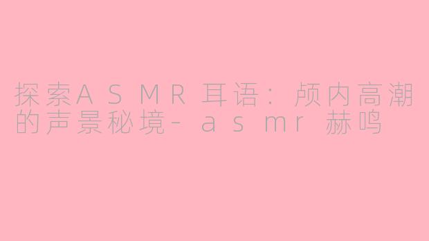 探索ASMR耳语:颅内高潮的声景秘境-asmr赫鸣