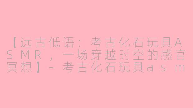 【远古低语：考古化石玩具ASMR，一场穿越时空的感官冥想】-考古化石玩具asmr
