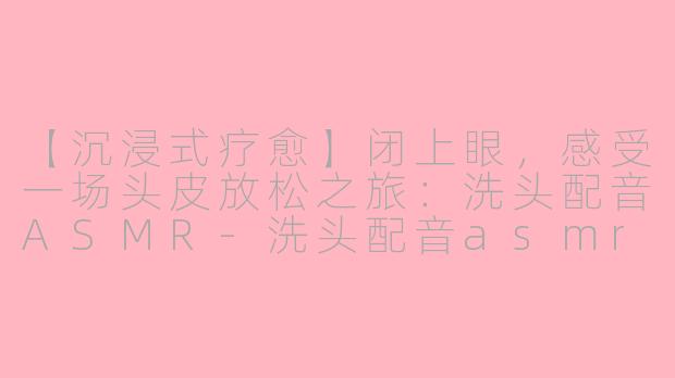 【沉浸式疗愈】闭上眼，感受一场头皮放松之旅：洗头配音ASMR-洗头配音asmr