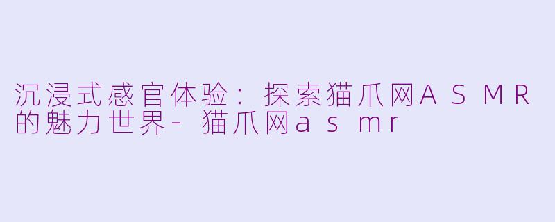 沉浸式感官体验：探索猫爪网ASMR的魅力世界-猫爪网asmr