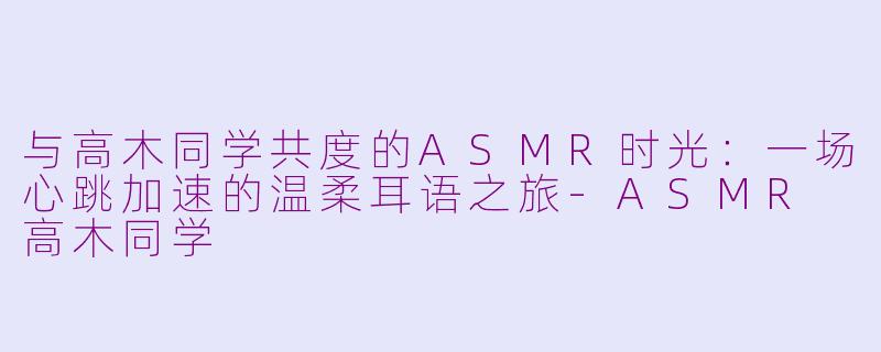 与高木同学共度的ASMR时光:一场心跳加速的温柔耳语之旅-ASMR 高木同学