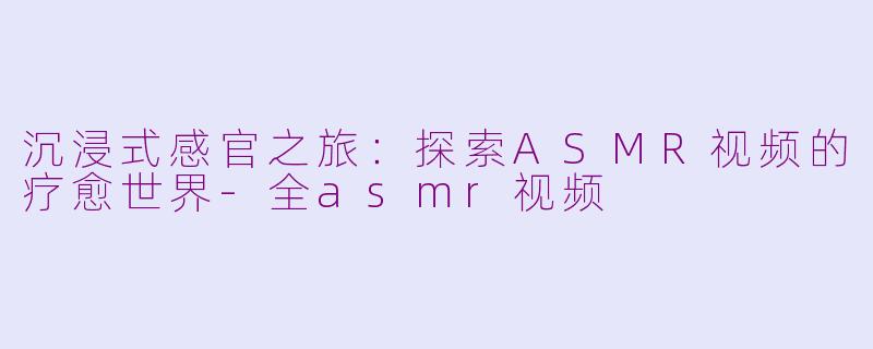 沉浸式感官之旅：探索ASMR视频的疗愈世界-全asmr视频