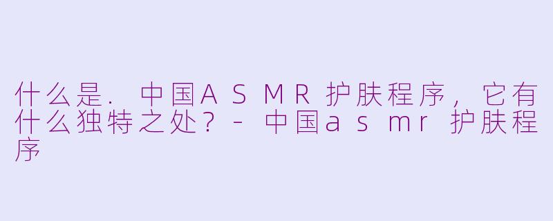 什么是.中国ASMR护肤程序，它有什么独特之处？-中国asmr护肤程序