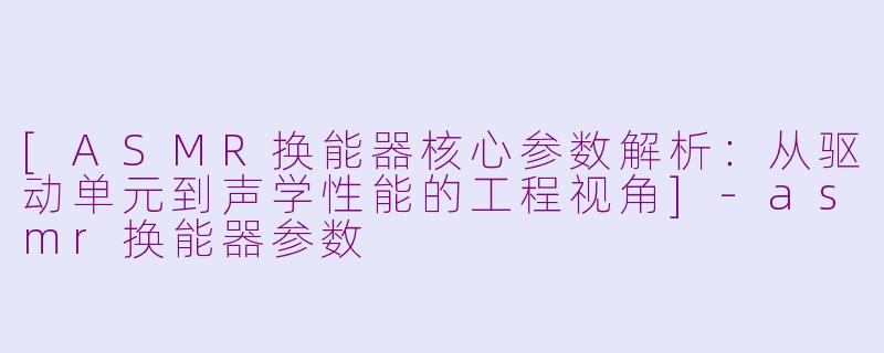 [ASMR换能器核心参数解析：从驱动单元到声学性能的工程视角]-asmr换能器参数