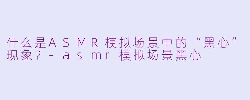 什么是ASMR模拟场景中的“黑心”现象？-asmr模拟场景黑心