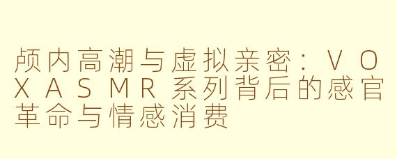 颅内高潮与虚拟亲密:VOXASMR系列背后的感官革命与情感消费