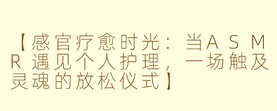 【感官疗愈时光：当ASMR遇见个人护理，一场触及灵魂的放松仪式】