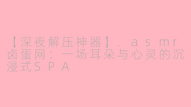 【深夜解压神器】.asmr卤蛋网：一场耳朵与心灵的沉浸式SPA