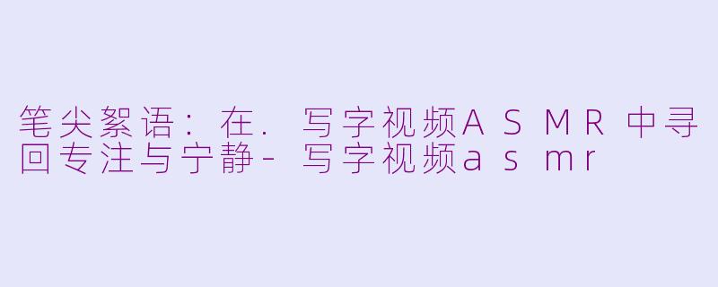 笔尖絮语:在.写字视频ASMR中寻回专注与宁静-写字视频asmr
