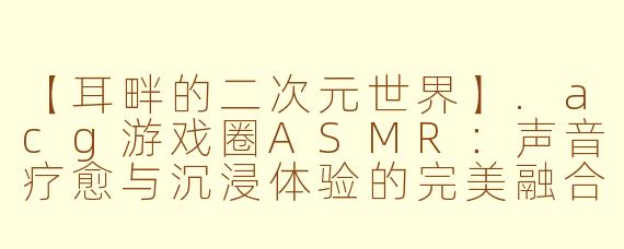 【耳畔的二次元世界】.acg游戏圈ASMR：声音疗愈与沉浸体验的完美融合