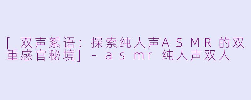 [双声絮语：探索纯人声ASMR的双重感官秘境]-asmr纯人声双人