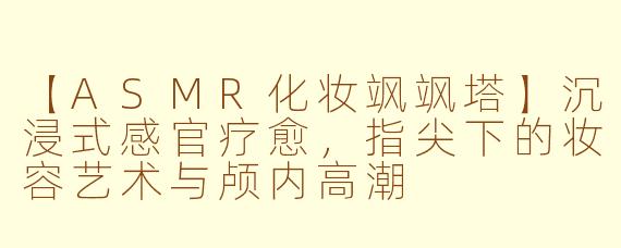 【ASMR化妆飒飒塔】沉浸式感官疗愈，指尖下的妆容艺术与颅内高潮
