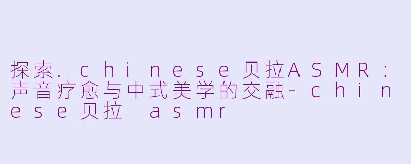 探索.chinese贝拉ASMR：声音疗愈与中式美学的交融-chinese贝拉 asmr