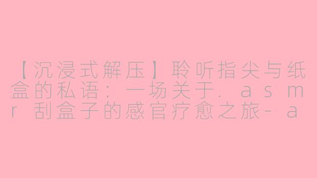 【沉浸式解压】聆听指尖与纸盒的私语：一场关于.asmr刮盒子的感官疗愈之旅-asmr刮盒子