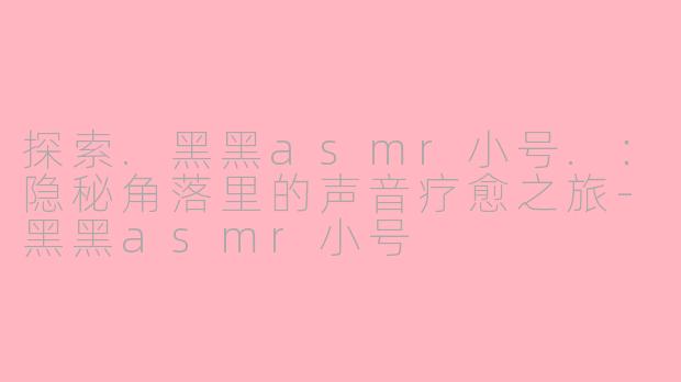 探索.黑黑asmr小号.：隐秘角落里的声音疗愈之旅-黑黑asmr小号