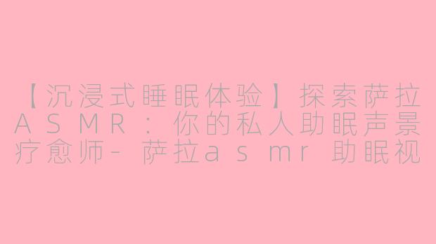 【沉浸式睡眠体验】探索萨拉ASMR：你的私人助眠声景疗愈师-萨拉asmr助眠视频