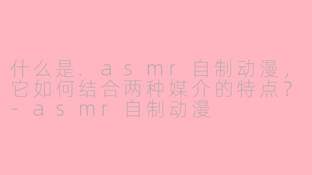 什么是.asmr自制动漫，它如何结合两种媒介的特点？